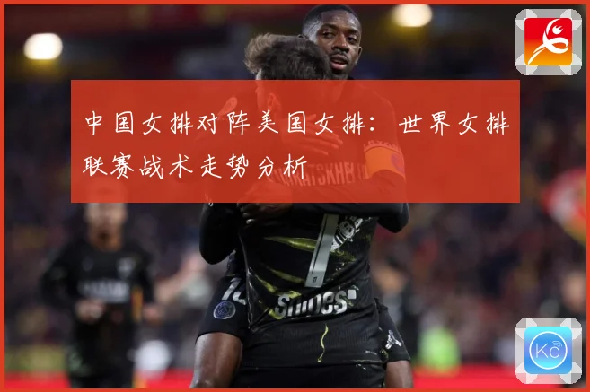 中国女排对阵美国女排：世界女排联赛战术走势分析