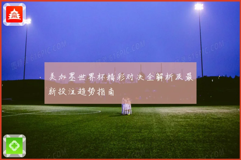 美加墨世界杯精彩对决全解析及最新投注趋势指南