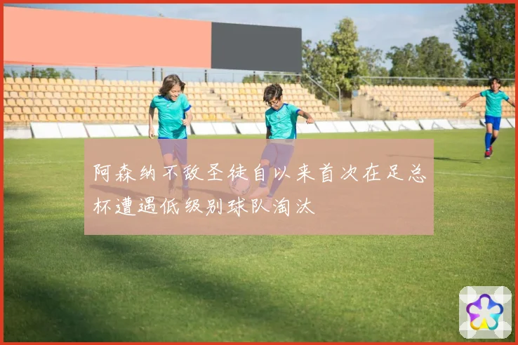 阿森纳不敌圣徒自以来首次在足总杯遭遇低级别球队淘汰