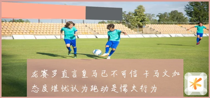 龙赛罗直言皇马已不可信 卡马文加态度堪忧认为跑动是懦夫行为