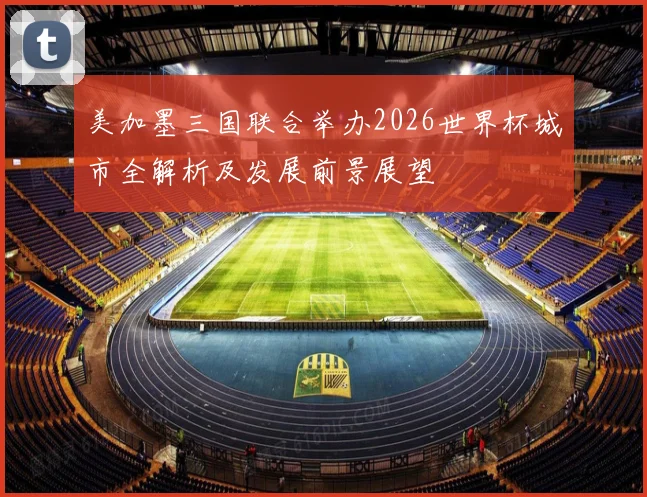 美加墨三国联合举办2026世界杯城市全解析及发展前景展望