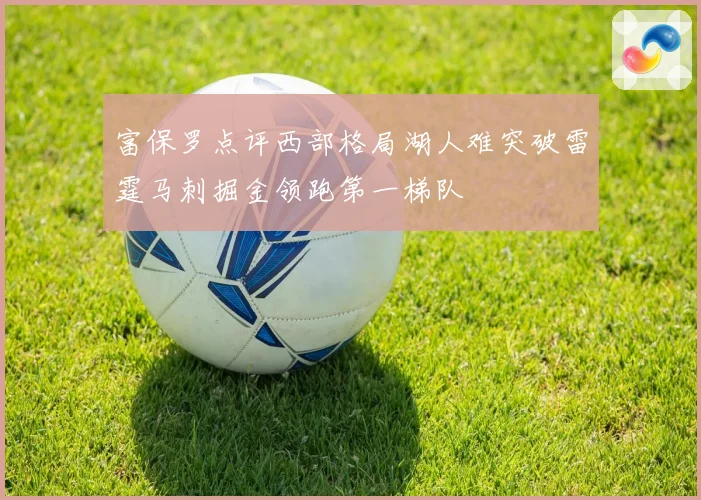 富保罗点评西部格局湖人难突破雷霆马刺掘金领跑第一梯队