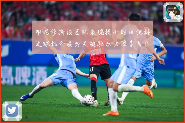 维尼修斯谈团队表现提升时机把握进球机会成为关键驱动力因素与自数据研判