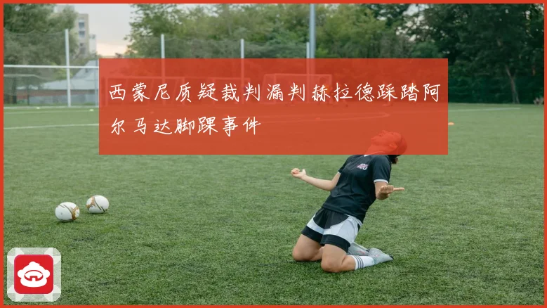西蒙尼质疑裁判漏判赫拉德踩踏阿尔马达脚踝事件
