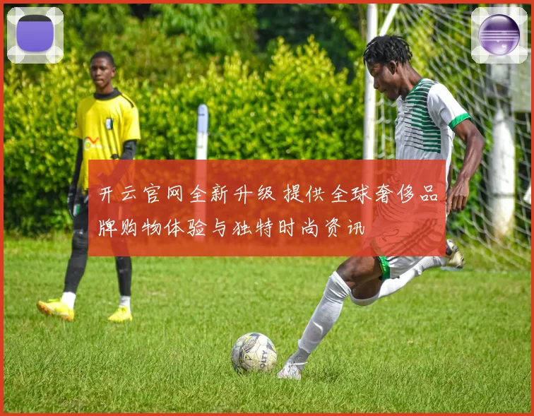 开云官网全新升级 提供全球奢侈品牌购物体验与独特时尚资讯