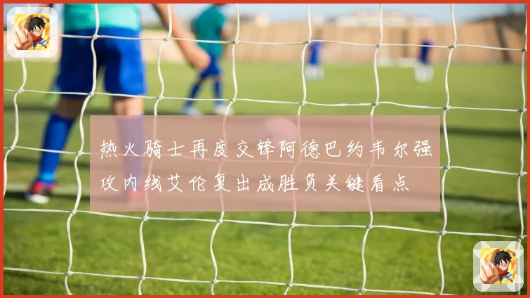 热火骑士再度交锋阿德巴约韦尔强攻内线艾伦复出成胜负关键看点