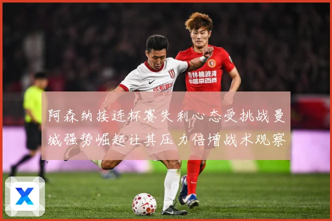 阿森纳接连杯赛失利心态受挑战曼城强势崛起让其压力倍增战术观察