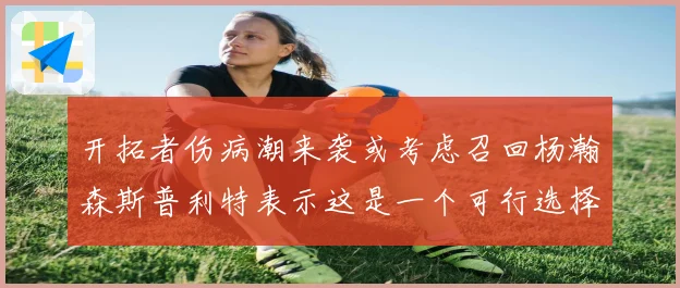 开拓者伤病潮来袭或考虑召回杨瀚森斯普利特表示这是一个可行选择