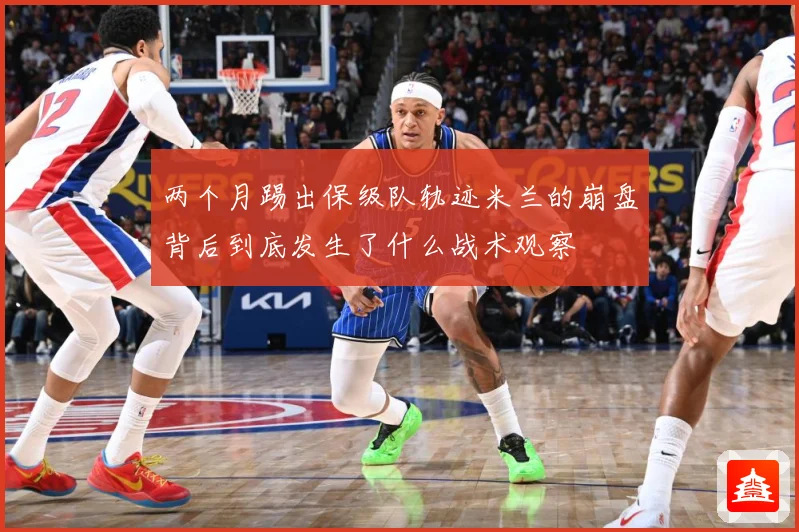 两个月踢出保级队轨迹米兰的崩盘背后到底发生了什么战术观察