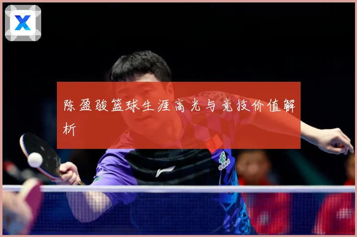 陈盈骏篮球生涯高光与竞技价值解析
