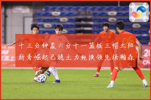 十三分钟轰六分十一篮板三帽太阳新秀崛起已稳主力轮换领先杨瀚森赛场复盘