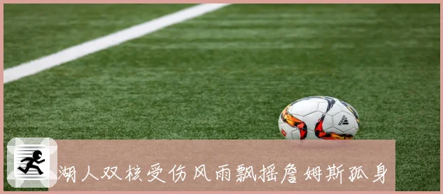 湖人双核受伤风雨飘摇詹姆斯孤身扛旗再现王者本色紫金军团命悬一线