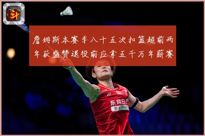 詹姆斯本赛季八十五次扣篮超前两年获盛赞退役前应拿五千万年薪赛场复盘
