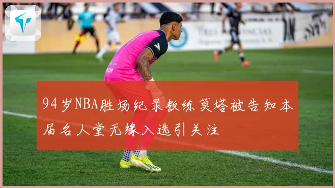 94岁NBA胜场纪录教练莫塔被告知本届名人堂无缘入选引关注