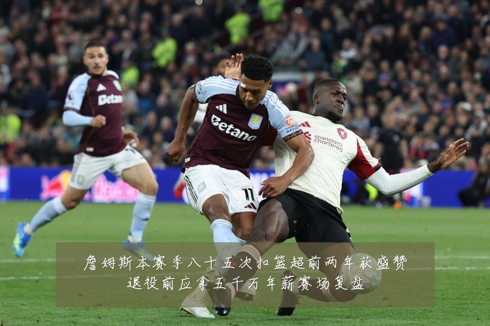 詹姆斯本赛季八十五次扣篮超前两年获盛赞退役前应拿五千万年薪赛场复盘